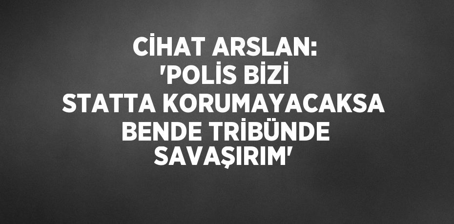 CİHAT ARSLAN: 'POLİS BİZİ STATTA KORUMAYACAKSA BENDE TRİBÜNDE SAVAŞIRIM'