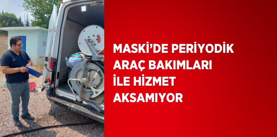 MASKİ’DE PERİYODİK ARAÇ BAKIMLARI İLE HİZMET AKSAMIYOR