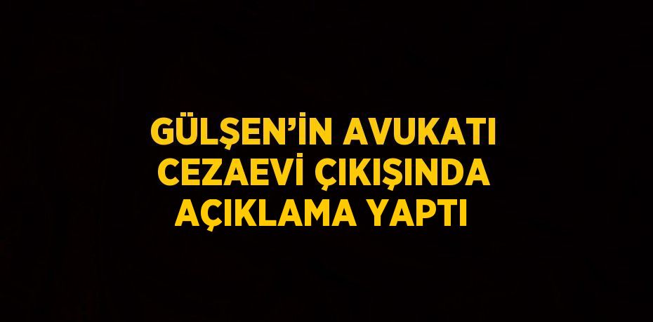 GÜLŞEN’İN AVUKATI CEZAEVİ ÇIKIŞINDA AÇIKLAMA YAPTI
