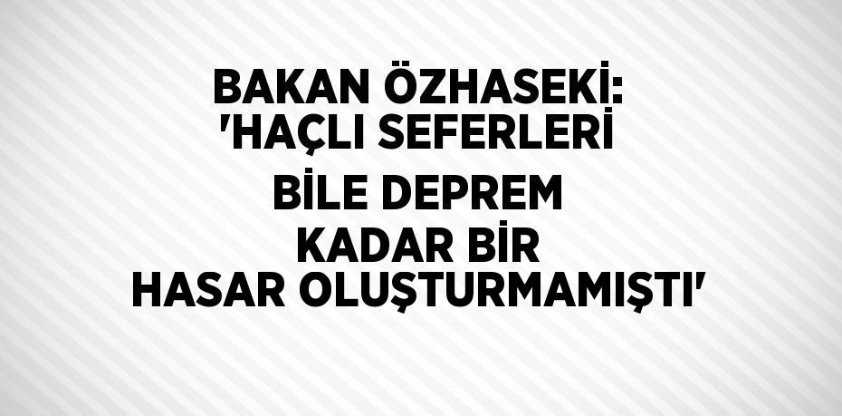 BAKAN ÖZHASEKİ: 'HAÇLI SEFERLERİ BİLE DEPREM KADAR BİR HASAR OLUŞTURMAMIŞTI'