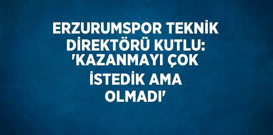 ERZURUMSPOR TEKNİK DİREKTÖRÜ KUTLU: 'KAZANMAYI ÇOK İSTEDİK AMA OLMADI'