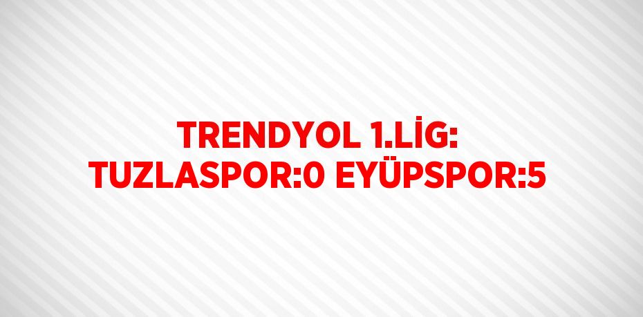 TRENDYOL 1.LİG: TUZLASPOR:0 EYÜPSPOR:5