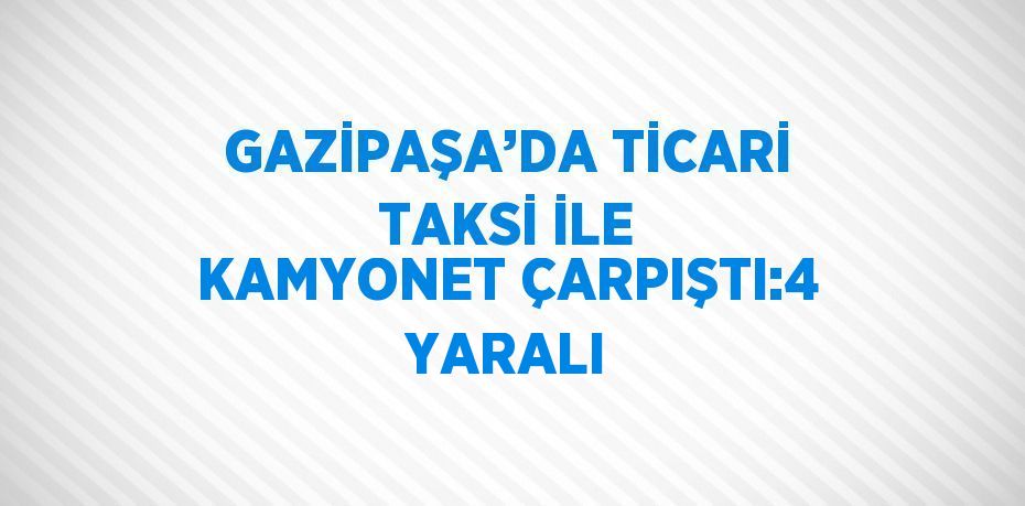 GAZİPAŞA’DA TİCARİ TAKSİ İLE KAMYONET ÇARPIŞTI:4 YARALI