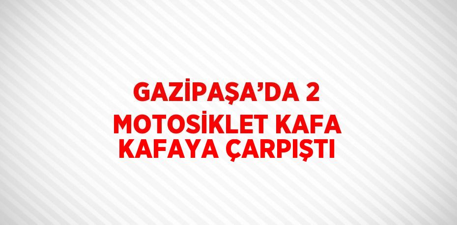 GAZİPAŞA’DA 2 MOTOSİKLET KAFA KAFAYA ÇARPIŞTI