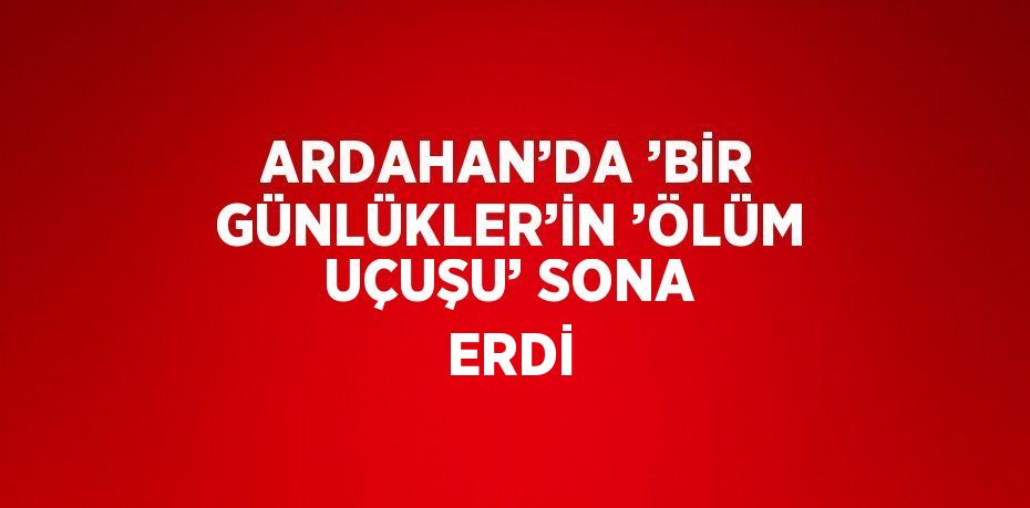 ARDAHAN’DA ’BİR GÜNLÜKLER’İN ’ÖLÜM UÇUŞU’ SONA ERDİ