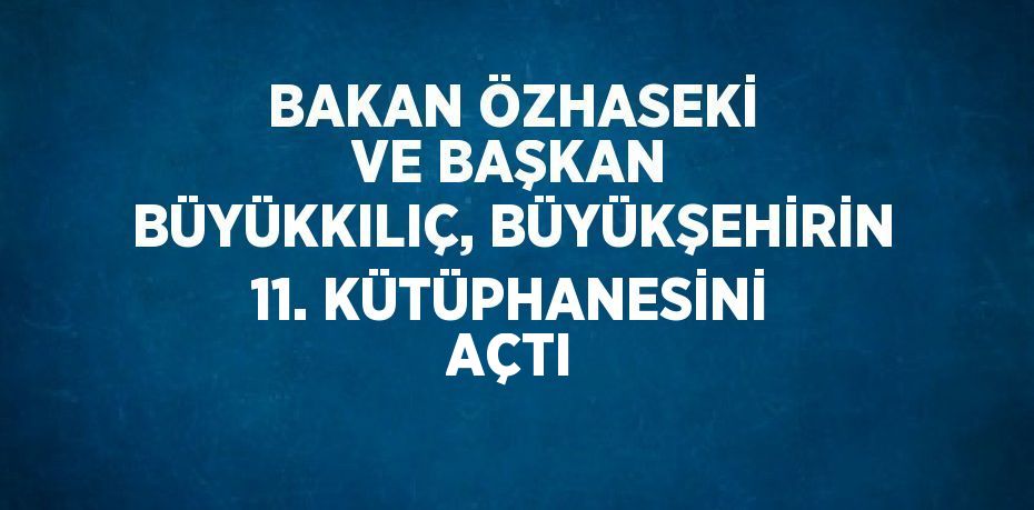 BAKAN ÖZHASEKİ VE BAŞKAN BÜYÜKKILIÇ, BÜYÜKŞEHİRİN 11. KÜTÜPHANESİNİ AÇTI