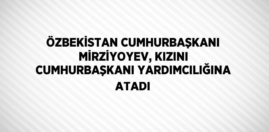 ÖZBEKİSTAN CUMHURBAŞKANI MİRZİYOYEV, KIZINI CUMHURBAŞKANI YARDIMCILIĞINA ATADI