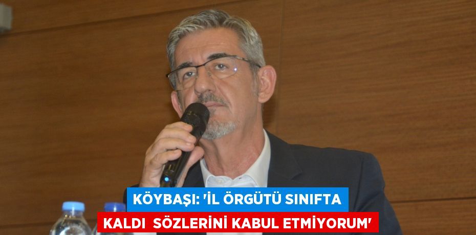 KÖYBAŞI: “İL ÖRGÜTÜ SINIFTA KALDI  SÖZLERİNİ KABUL ETMİYORUM”