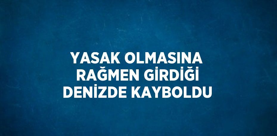 YASAK OLMASINA RAĞMEN GİRDİĞİ DENİZDE KAYBOLDU