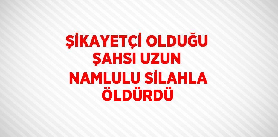 ŞİKAYETÇİ OLDUĞU ŞAHSI UZUN NAMLULU SİLAHLA ÖLDÜRDÜ