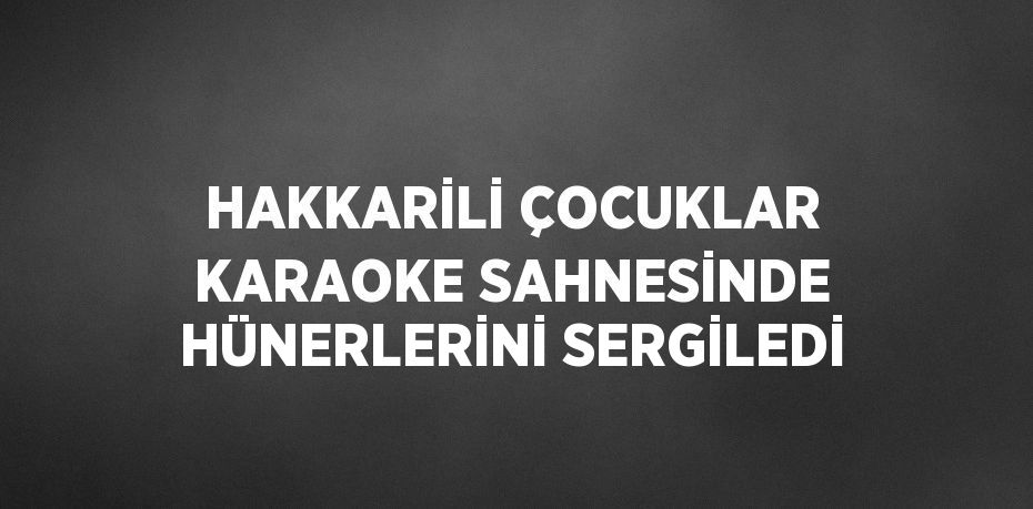 HAKKARİLİ ÇOCUKLAR KARAOKE SAHNESİNDE HÜNERLERİNİ SERGİLEDİ