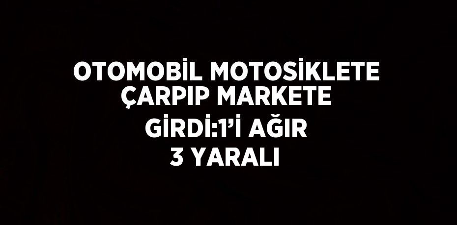 OTOMOBİL MOTOSİKLETE ÇARPIP MARKETE GİRDİ:1’İ AĞIR 3 YARALI