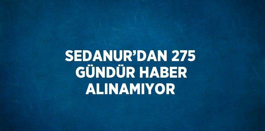 SEDANUR’DAN 275 GÜNDÜR HABER ALINAMIYOR