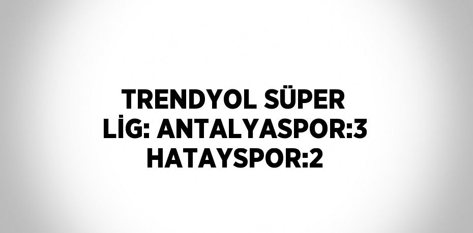 TRENDYOL SÜPER LİG: ANTALYASPOR:3 HATAYSPOR:2