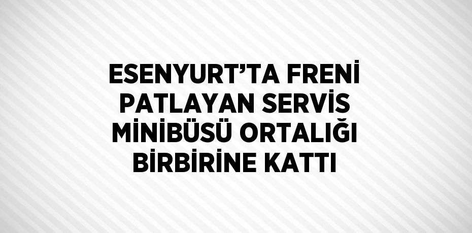 ESENYURT’TA FRENİ PATLAYAN SERVİS MİNİBÜSÜ ORTALIĞI BİRBİRİNE KATTI