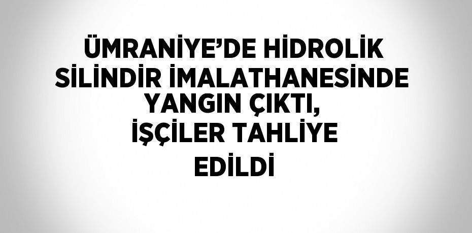 ÜMRANİYE’DE HİDROLİK SİLİNDİR İMALATHANESİNDE YANGIN ÇIKTI, İŞÇİLER TAHLİYE EDİLDİ