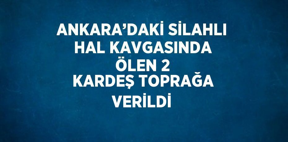 ANKARA’DAKİ SİLAHLI HAL KAVGASINDA ÖLEN 2 KARDEŞ TOPRAĞA VERİLDİ