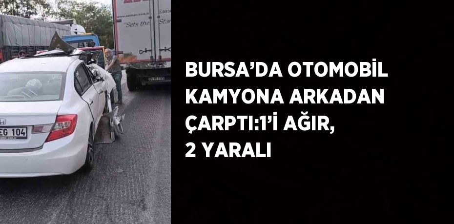 BURSA’DA OTOMOBİL KAMYONA ARKADAN ÇARPTI:1’İ AĞIR, 2 YARALI