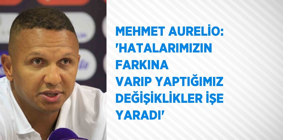 MEHMET AURELİO: 'HATALARIMIZIN FARKINA VARIP YAPTIĞIMIZ DEĞİŞİKLİKLER İŞE YARADI'