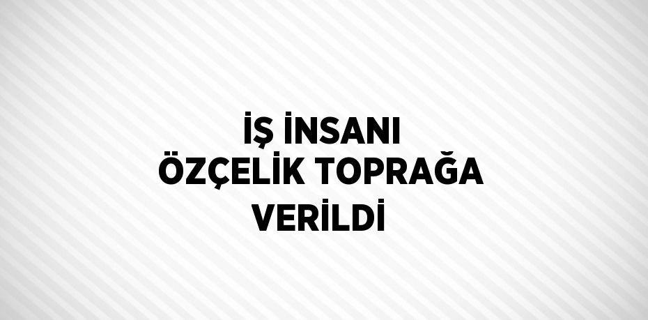 İŞ İNSANI ÖZÇELİK TOPRAĞA VERİLDİ