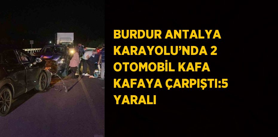 BURDUR ANTALYA KARAYOLU’NDA 2 OTOMOBİL KAFA KAFAYA ÇARPIŞTI:5 YARALI