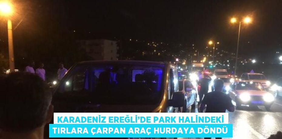 KARADENİZ EREĞLİ’DE PARK HALİNDEKİ TIRLARA ÇARPAN ARAÇ HURDAYA DÖNDÜ