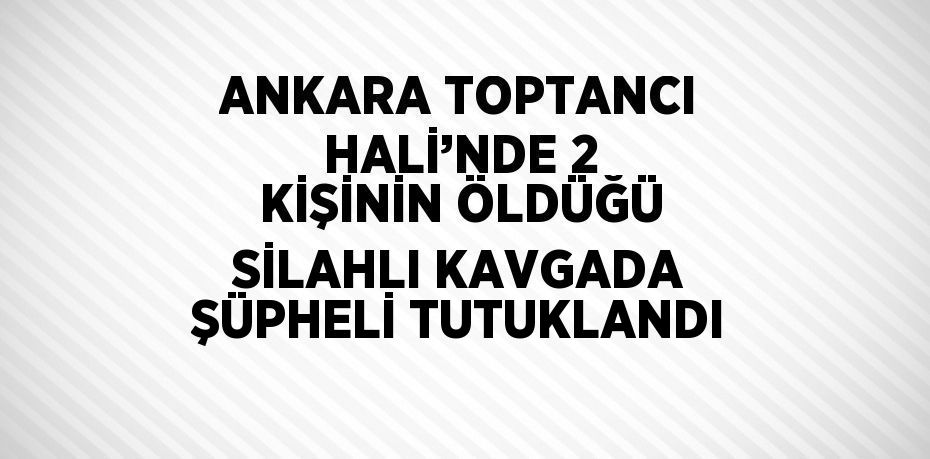 ANKARA TOPTANCI HALİ’NDE 2 KİŞİNİN ÖLDÜĞÜ SİLAHLI KAVGADA ŞÜPHELİ TUTUKLANDI