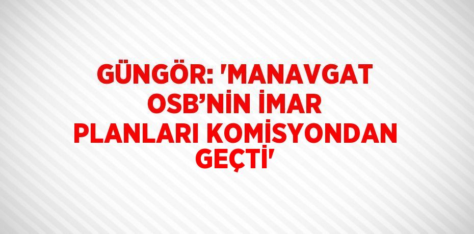 GÜNGÖR: 'MANAVGAT OSB’NİN İMAR PLANLARI KOMİSYONDAN GEÇTİ'