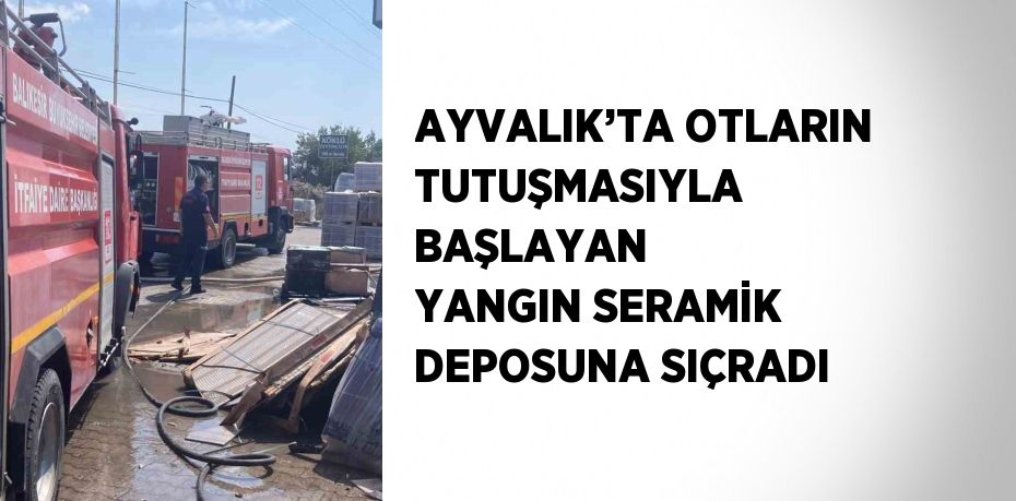 AYVALIK’TA OTLARIN TUTUŞMASIYLA BAŞLAYAN YANGIN SERAMİK DEPOSUNA SIÇRADI