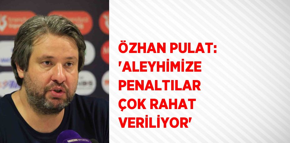 ÖZHAN PULAT: 'ALEYHİMİZE PENALTILAR ÇOK RAHAT VERİLİYOR'