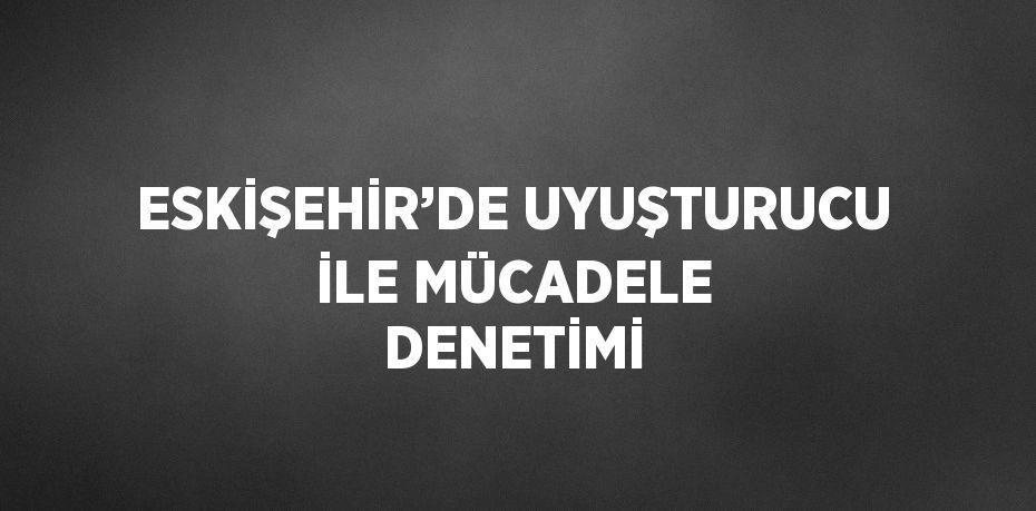 ESKİŞEHİR’DE UYUŞTURUCU İLE MÜCADELE DENETİMİ