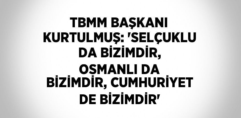 TBMM BAŞKANI KURTULMUŞ: 'SELÇUKLU DA BİZİMDİR, OSMANLI DA BİZİMDİR, CUMHURİYET DE BİZİMDİR'