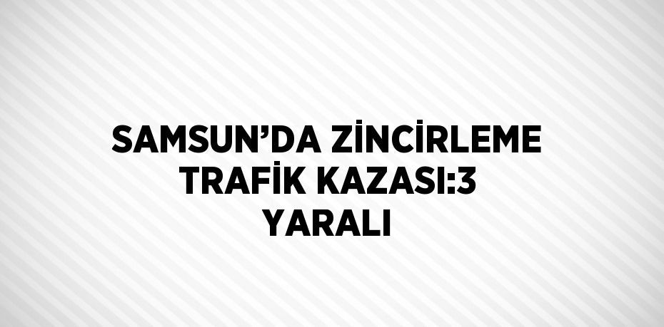 SAMSUN’DA ZİNCİRLEME TRAFİK KAZASI:3 YARALI