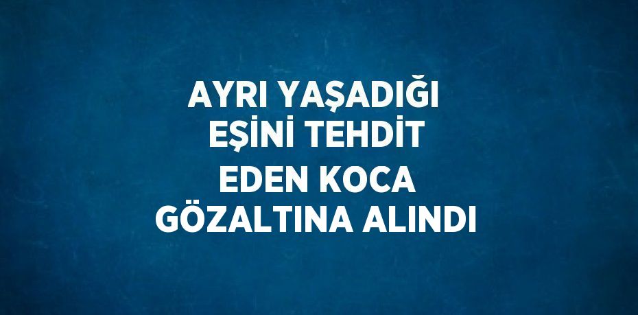 AYRI YAŞADIĞI EŞİNİ TEHDİT EDEN KOCA GÖZALTINA ALINDI