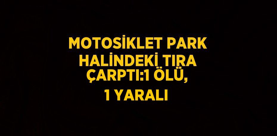 MOTOSİKLET PARK HALİNDEKİ TIRA ÇARPTI:1 ÖLÜ, 1 YARALI