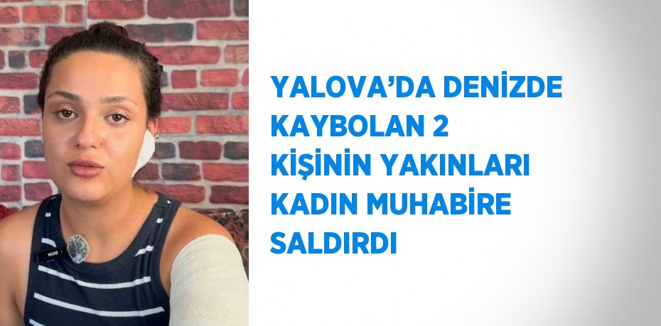 YALOVA’DA DENİZDE KAYBOLAN 2 KİŞİNİN YAKINLARI KADIN MUHABİRE SALDIRDI