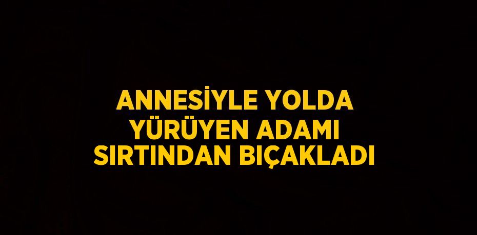 ANNESİYLE YOLDA YÜRÜYEN ADAMI SIRTINDAN BIÇAKLADI