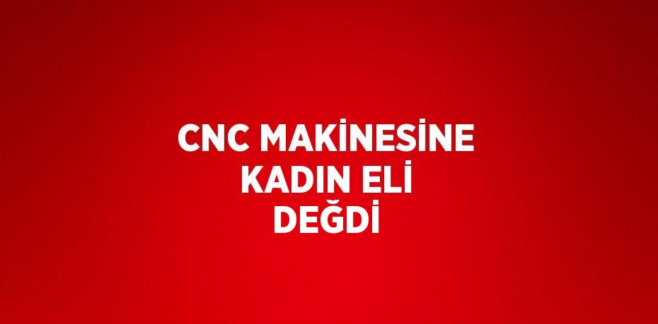 CNC MAKİNESİNE KADIN ELİ DEĞDİ