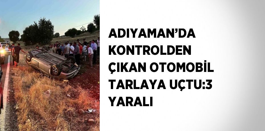 ADIYAMAN’DA KONTROLDEN ÇIKAN OTOMOBİL TARLAYA UÇTU:3 YARALI