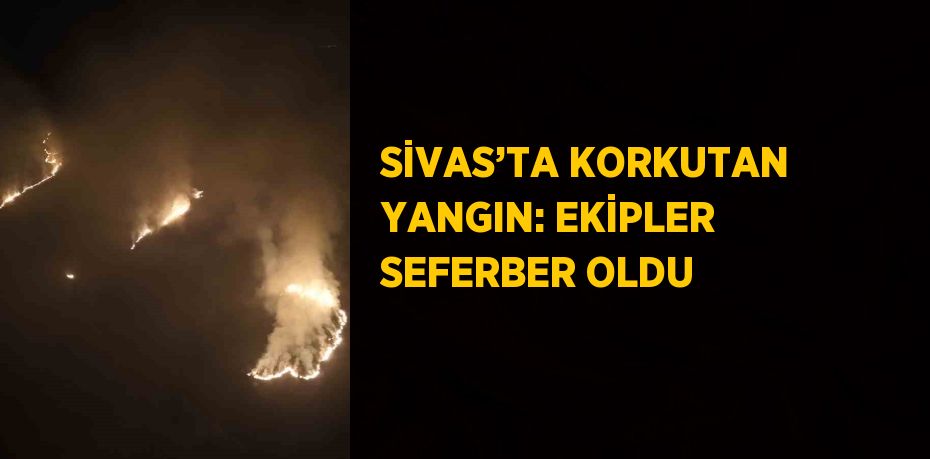 SİVAS’TA KORKUTAN YANGIN: EKİPLER SEFERBER OLDU