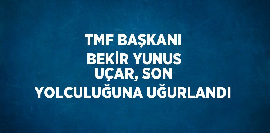 TMF BAŞKANI BEKİR YUNUS UÇAR, SON YOLCULUĞUNA UĞURLANDI