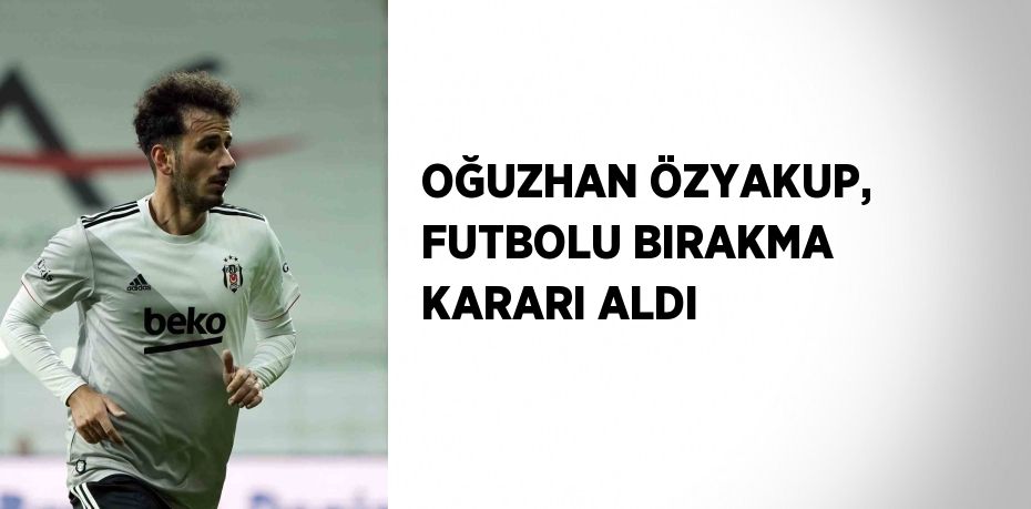 OĞUZHAN ÖZYAKUP, FUTBOLU BIRAKMA KARARI ALDI