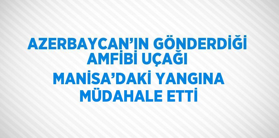 AZERBAYCAN’IN GÖNDERDİĞİ AMFİBİ UÇAĞI MANİSA’DAKİ YANGINA MÜDAHALE ETTİ