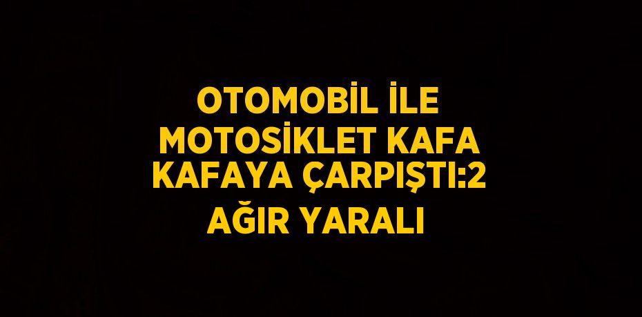 OTOMOBİL İLE MOTOSİKLET KAFA KAFAYA ÇARPIŞTI:2 AĞIR YARALI