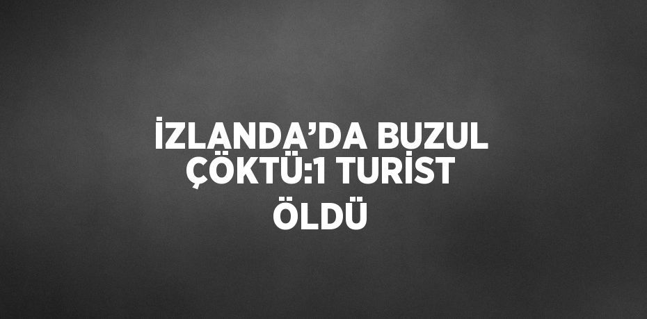 İZLANDA’DA BUZUL ÇÖKTÜ:1 TURİST ÖLDÜ