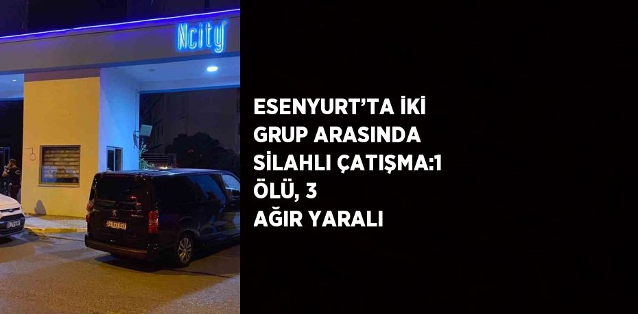 ESENYURT’TA İKİ GRUP ARASINDA SİLAHLI ÇATIŞMA:1 ÖLÜ, 3 AĞIR YARALI