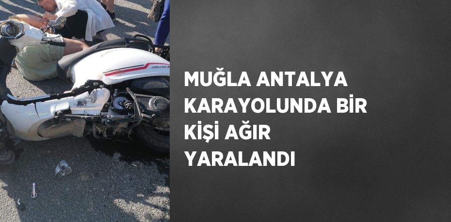 MUĞLA ANTALYA KARAYOLUNDA BİR KİŞİ AĞIR YARALANDI