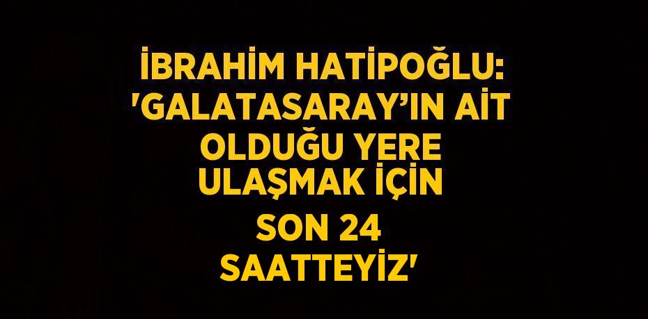 İBRAHİM HATİPOĞLU: 'GALATASARAY’IN AİT OLDUĞU YERE ULAŞMAK İÇİN SON 24 SAATTEYİZ'