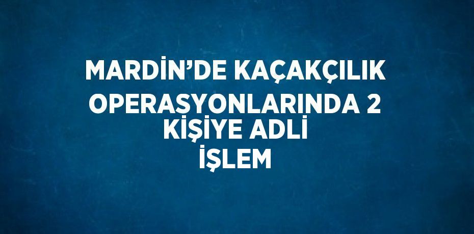 MARDİN’DE KAÇAKÇILIK OPERASYONLARINDA 2 KİŞİYE ADLİ İŞLEM