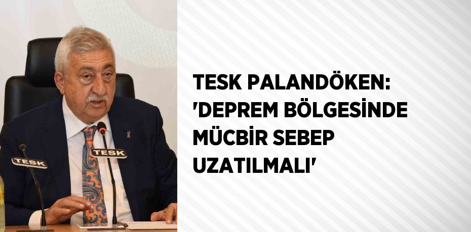 TESK PALANDÖKEN: 'DEPREM BÖLGESİNDE MÜCBİR SEBEP UZATILMALI'